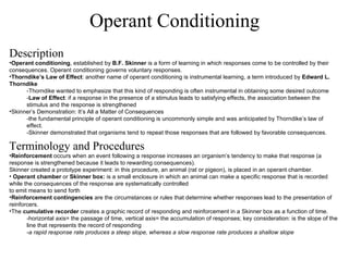 Operant Conditioning Description Operant conditioning , established by  B.F. Skinner  is a form of learning in which responses come to be controlled by their consequences. Operant conditioning governs voluntary responses. Thorndike’s Law of Effect : another name of operant conditioning is instrumental learning, a term introduced by  Edward L. Thorndike -Thorndike wanted to emphasize that this kind of responding is often instrumental in obtaining some desired outcome - Law of Effect : if a response in the presence of a stimulus leads to satisfying effects, the association between the stimulus and the response is strengthened  Skinner’s Demonstration: It’s All a Matter of Consequences -the fundamental principle of operant conditioning is uncommonly simple and was anticipated by Thorndike’s law of effect. -Skinner demonstrated that organisms tend to repeat those responses that are followed by favorable consequences. Terminology and Procedures Reinforcement  occurs when an event following a response increases an organism’s tendency to make that response (a response is strengthened because it leads to rewarding consequences). Skinner created a prototype experiment: in this procedure, an animal (rat or pigeon), is placed in an operant chamber.  Operant chamber  or  Skinner box:  is a small enclosure in which an animal can make a specific response that is recorded while the consequences of the response are systematically controlled to emit means to send forth Reinforcement contingencies  are the circumstances or rules that determine whether responses lead to the presentation of reinforcers. The  cumulative recorder  creates a graphic record of responding and reinforcement in a Skinner box as a function of time.  -horizontal axis= the passage of time, vertical axis= the accumulation of responses; key consideration: is the slope of the line that represents the record of responding  - a rapid response rate produces a steep slope, whereas a slow response rate produces a shallow slope 