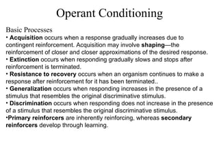 Operant Conditioning Basic Processes Acquisition  occurs when a response gradually increases due to contingent reinforcement. Acquisition may involve  shaping —the reinforcement of closer and closer approximations of the desired response. Extinction  occurs when responding gradually slows and stops after reinforcement is terminated.  Resistance to recovery  occurs when an organism continues to make a response after reinforcement for it has been terminated.. Generalization  occurs when responding increases in the presence of a stimulus that resembles the original discriminative stimulus. Discrimination  occurs when responding does not increase in the presence of a stimulus that resembles the original discriminative stimulus. Primary reinforcers  are inherently reinforcing, whereas  secondary reinforcers   develop through learning. 