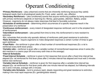 Primary Reinforcers  – (aka unlearned) events that are inherently reinforcing because they satisfy biological needs (tied to physiological needs) Ex: Food, water, warmth, sex, affection Secondary Reinforcers  – (aka conditioned) events that acquire reinforcing qualities by being associated with primary reinforcers (depends on learning) Ex: Money, good grades, attention, flattery, praise However, organisms do not always make responses that lead to favorable outcomes Schedules of reinforcement  – determining which occurrences of a specific response result in the preservation of a reinforcer Continuous reinforcement  – every instant of designated response reinforced; and it is the simplest form of reinforcement Intermittent reinforcement  – (aka partial) from time to time; this reinforcement is more resistant to extinction But, schedules that provide only sporadic delivery of reinforcers yield great resistance to extinction. Ratio Schedules  – require organisms to make designated responses a certain number of times to gain each reinforcer Fixed Ratio  – the reinforcer is given after a fixed number of nonreinforced responses (Ex: a rat is reinforced every tenth lever press) Variable ratio  – reinforcer is given after a variable number of nonreinforced responses since it varies (Ex: slot machine in a casino pays off once every sixth tries on the average) Interval Schedules Fixed Interval Schedule  – reinforcer is given to first response that occurs after a fixed time interval has elapsed (Ex: rat reinforced for first lever press after 2 minutes interval has elapsed and must wait 2 minutes before next reinforcer) Variable Interval Schedule  – reinforcer is given for first response after a variable time interval has elapsed (Ex: rat reinforced for first lever press after one minute interval has elapsed, but following intervals are 3 and 2 minutes, average with 2 minutes. Variable-ratio Schedule  – tend to produce rapid, steady responding and great resistance to extinction, making it the most rapid response (Ex: gambling/slots reward)   Operant Conditioning 