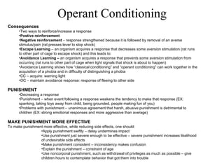 Consequences Two ways to reinforce/increase a response Postive reinforcement Negative reinforcement  – response strengthened because it is followed by removal of an averse stimulus/pain (rat presses lever to stop shock) Escape Learning  – an organism acquires a response that decreases some aversion stimulation (rat runs to other part of cage to escape shock) and this leads to: Avoidance Learning –  an organism acquires a response that prevents some aversion stimulation from occurring (rat runs to other part of cage when light signals that shock is about to happen) Avoidance Learning shows how “classical conditioning” and “operant conditioning” can work together in the acquisition of a phobia and in difficulty of distinguishing a phobia CC – acquire: warning light OC – maintain avoidance response: response of fleeing to other side   PUNISHMENT Decreasing a response Punishment – when event following a response weakens the tendency to make that response (EX: spanking, taking toys away from child, being grounded, people making fun of you) Problems with punishment – unanimous agreement that harsh, abusive punishment is detrimental to children (EX: strong emotional responses and more aggressive than average)   MAKE PUNISHMENT MORE EFFECTIVE To make punishment more effective, while reducing side effects, one should: Apply punishment swiftly – delay undermines impact Use punishment just severe enough to be effective – severe punishment increases likelihood of undesirable side effects Make punishment consistent – inconsistency makes confusion Explain the punishment – constraint of age Use noncorporal punishment, such as withdrawal of privileges as much as possible – give children hours to contemplate behavior that got them into trouble Operant Conditioning 