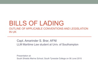 BILLS OF LADING
OUTLINE OF APPLICABLE CONVENTIONS AND LEGISLATION
IN UK
Capt. Amarinder S. Brar, AFNI
LLM Maritime Law student at Univ. of Southampton
Presentation at:
South Shields Marine School, South Tyneside College on 06 June 2015
 