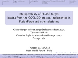 Intoduction      Forges architecture     Breaking silos      Integration of forges with other tools   Conclusion




                  Interoperability of FLOSS forges;
        lessons from the COCLICO project, implemented in
                  FusionForge and other platforms

                 Olivier Berger <olivier.berger@telecom-sudparis.eu>,
                                  Télécom SudParis
                    Christian Bayle <christian.bayle@orange.com>
                                     Orange Labs



                                        Thursday 11/10/2012
                                       Open World Forum - Paris
Olivier Berger <olivier.berger@telecom-sudparis.eu>,Télécom SudParisChristian Bayle <christian.bayle@orange.com>Ora
Interoperability of FLOSS forges;lessons from the COCLICO project, implemented in FusionForge and other platforms
 