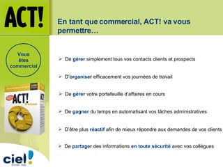 En tant que commercial, ACT! va vous permettre… De  gérer   simplement tous vos contacts clients et prospects D’ organiser   efficacement vos journées de travail   De  gagner  du temps en automatisant vos tâches administratives D’être plus  réactif  afin de mieux répondre aux demandes de vos clients  De  partager  des informations  en toute sécurité  avec vos collègues De  gérer  votre portefeuille d’affaires en cours   Vous êtes commercial 