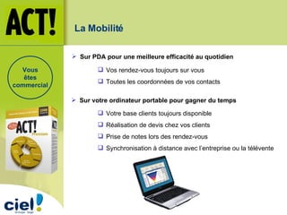 Vos rendez-vous toujours sur vous Toutes les coordonnées de vos contacts Sur PDA pour une meilleure efficacité au quotidien La Mobilité Votre base clients toujours disponible Réalisation de devis chez vos clients Prise de notes lors des rendez-vous Synchronisation à distance avec l’entreprise ou la télévente Sur votre ordinateur portable pour gagner du temps Vous êtes commercial 