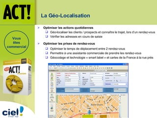 La Géo-Localisation   Optimiser les actions quotidiennes   Géo-localiser les clients / prospects et connaître le trajet, lors d’un rendez-vous Vérifier les adresses en cours de saisie Optimiser les prises de rendez-vous Optimiser le temps de déplacement entre 2 rendez-vous Permettre à une assistante commerciale de prendre les rendez-vous Géocodage et technologie « smart label » et cartes de la France à la rue près Vous êtes commercial 