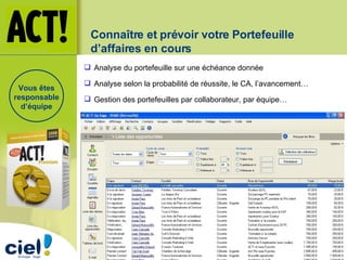 Connaître et prévoir votre Portefeuille d’affaires en cours Analyse du portefeuille sur une échéance donnée Analyse selon la probabilité de réussite, le CA, l’avancement… Gestion des portefeuilles par collaborateur, par équipe… Vous êtes responsable d’équipe 