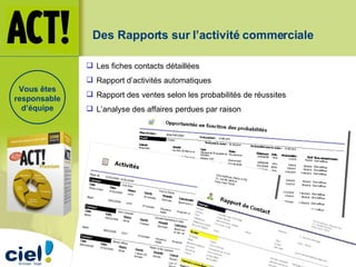 Des Rapports sur l’activité commerciale Les fiches contacts détaillées Rapport d’activités automatiques Rapport des ventes selon les probabilités de réussites L’analyse des affaires perdues par raison Vous êtes responsable d’équipe 