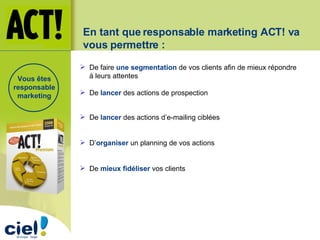De  lancer  des actions d’e-mailing ciblées De faire  une segmentation  de vos clients afin de mieux répondre  à leurs attentes D’ organiser  un planning de vos actions De  mieux fidéliser  vos clients   De  lancer  des actions de prospection En tant que responsable marketing ACT! va vous permettre : Vous êtes responsable marketing 