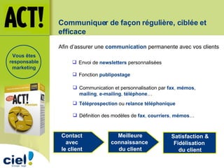 Communiquer de façon régulière, ciblée et efficace Afin d’assurer une  communication  permanente avec vos clients  Envoi de  newsletters  personnalisées Communication et personnalisation par  fax ,  mémos ,  mailing ,  e-mailing ,  téléphone … Fonction  publipostage Définition des modèles de  fax ,  courriers ,  mémos … Contact  avec  le client  Meilleure connaissance  du client Satisfaction & Fidélisation  du client Téléprospection  ou  relance téléphonique Vous êtes responsable marketing 