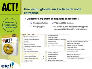 Une vision globale sur l’activité de votre entreprise Un nombre important de Rapports concernant : Vos sociétés clientes Et bien d’autres modèles de rapports personnalisables selon vos besoins Vos opportunités Vos groupes Vous êtes responsable d’entreprise 