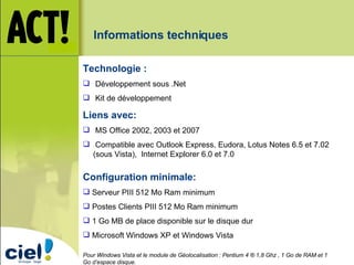Configuration minimale: Serveur PIII 512 Mo Ram minimum Postes Clients PIII 512 Mo Ram minimum 1 Go MB de place disponible sur le disque dur Microsoft Windows XP et Windows Vista Pour Windows Vista et le module de Géolocalisation : Pentium 4 ® 1,8 Ghz , 1 Go de RAM et 1 Go d’espace disque. Technologie : Développement sous .Net Kit de développement Liens avec: MS Office 2002, 2003 et 2007 Compatible avec Outlook Express, Eudora, Lotus Notes 6.5 et 7.02 (sous Vista),  Internet Explorer 6.0 et 7.0 Informations techniques 
