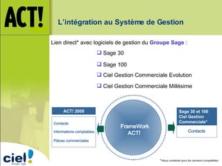 Sage 30 et 100 Ciel Gestion Commerciale* ACT! 2008 FrameWork ACT!  Contacts  Informations comptables  Pièces commerciales  Contacts  L’intégration au Système de Gestion Lien direct* avec logiciels de gestion du  Groupe   Sage  :  Sage 30 Sage 100 Ciel Gestion Commerciale Evolution Ciel Gestion Commerciale Millésime *  Nous contacter pour les versions compatibles. 