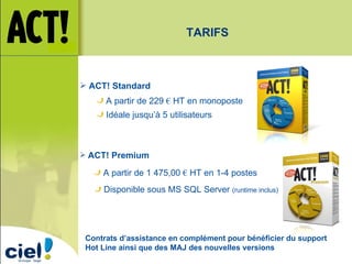 ACT! Standard ACT! Premium A partir de 229  €  HT en monoposte Idéale jusqu’à 5 utilisateurs A partir de 1 475,00  €  HT en 1-4 postes Disponible sous MS SQL Server  (runtime inclus) Contrats d’assistance en complément pour bénéficier du support Hot Line ainsi que des MAJ des nouvelles versions TARIFS 