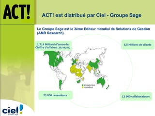ACT! est distribué par Ciel - Groupe Sage 1,714 Milliard d’euros de  Chiffre d’affaires  (30/09/07)   5,5 Millions de clients  13 900 collaborateurs  23 000 revendeurs  Le Groupe Sage est le 3ème Editeur mondial de Solutions de Gestion (AMR Research) 