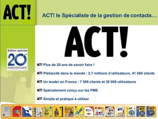 ACT! le Spécialiste de la gestion de contacts… Plus de 20 ans de savoir faire ! Plébiscité dans le monde : 2.7 millions d’utilisateurs, 41 000 clients Un leader en France : 7 500 clients et 30 000 utilisateurs Spécialement conçu sur les PME Simple et pratique à utiliser 