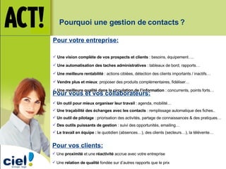 Pour votre entreprise: Une vision complète de vos prospects et clients  : besoins, équipement…. Une automatisation des taches administratives  : tableaux de bord, rapports… Une meilleure rentabilité  : actions ciblées, détection des clients importants / inactifs… Vendre plus et mieux : proposer des produits complémentaires, fidéliser… Une meilleure qualité dans la circulation de l’information  : concurrents, points forts… Pour vous et vos collaborateurs: Un outil pour mieux organiser leur travail  : agenda, mobilité… Une traçabilité des échanges avec les contacts  : remplissage automatique des fiches.. Un outil de pilotage  : priorisation des activités, partage de connaissances & des pratiques… Des outils puissants de gestion  : suivi des opportunités, emailing… Le travail en équipe :  le quotidien (absences…), des clients (secteurs…), la télévente… Pour vos clients: Une  proximité  et une  réactivité  accrue avec votre entreprise Une  relation de qualité  fondée sur d’autres rapports que le prix Pourquoi une gestion de contacts ? 