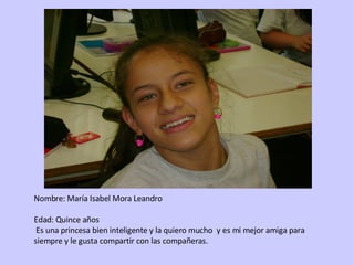 Nombre: María Isabel Mora Leandro  Edad: Quince años Es una princesa bien inteligente y la quiero mucho  y es mi mejor amiga para siempre y le gusta compartir con las compañeras. 