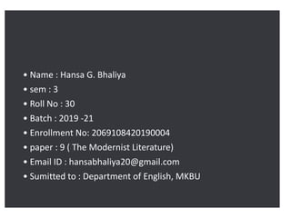 • Name : Hansa G. Bhaliya
• sem : 3
• Roll No : 30
• Batch : 2019 -21
• Enrollment No: 2069108420190004
• paper : 9 ( The Modernist Literature)
• Email ID : hansabhaliya20@gmail.com
• Sumitted to : Department of English, MKBU
 