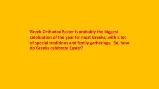 Greek Orthodox Easter is probably the biggest
celebration of the year for most Greeks, with a lot
of special traditions and family gatherings. So, how
do Greeks celebrate Easter?
 