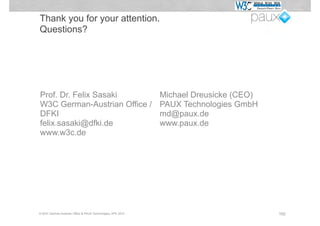 Thank you for your attention.
Questions?




Prof. Dr. Felix Sasaki                                       Michael Dreusicke (CEO)
W3C German-Austrian Office /                                 PAUX Technologies GmbH
DFKI                                                         md@paux.de
felix.sasaki@dfki.de                                         www.paux.de
www.w3c.de




© W3C German-Austrian Office & PAUX Technologies, APE 2012                             100
 