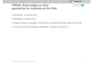 TREND: Build bridges to other
approaches for metadata on the Web

•   Example: schema.org
•   Metadata vocabulary
•   Used by Bing, Google, Yahoo! for presenting Web search results
•   Can solve the ambiguity problem (“what is a bank?”)




© W3C German-Austrian Office & PAUX Technologies, APE 2012       15
 