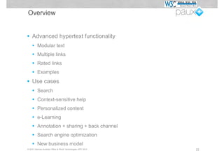 Overview


•   Advanced hypertext functionality
    •    Modular text
    •    Multiple links
    •    Rated links
    •    Examples

•   Use cases
    •    Search
    •    Context-sensitive help
    •    Personalized content
    •    e-Learning
    •    Annotation + sharing + back channel
    •    Search engine optimization
    •    New business model
© W3C German-Austrian Office & PAUX Technologies, APE 2012   22
 
