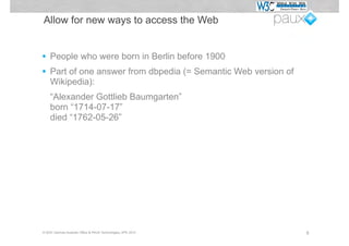 Allow for new ways to access the Web


•   People who were born in Berlin before 1900
•   Part of one answer from dbpedia (= Semantic Web version of
    Wikipedia):
    “Alexander Gottlieb Baumgarten”
    born “1714-07-17”
    died “1762-05-26”




© W3C German-Austrian Office & PAUX Technologies, APE 2012       6
 