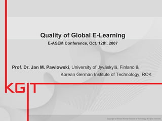 Quality of Global E-Learning E-ASEM Conference, Oct. 12th, 2007 Prof. Dr. Jan M. Pawlowski , University of Jyväskylä, Finland &  Korean German Institute of Technology, ROK   