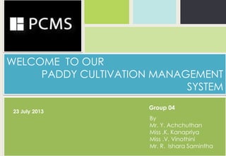 WELCOME TO OUR
PADDY CULTIVATION MANAGEMENT
SYSTEM
By
Mr. Y. Achchuthan
Miss .K. Kanapriya
Miss .V. Vinothini
Mr. R. Ishara Samintha
23 July 2013
Group 04
 