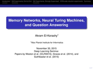 1/27
Introduction QA Experiments, End-to-End QA Experiments, Strongly Supervised NTM code induction experiments Summary
Memory Networks, Neural Turing Machines,
and Question Answering
Akram El-Korashy1
1Max Planck Institute for Informatics
November 30, 2015
Deep Learning Seminar.
Papers by Weston et al. (ICLR2015), Graves et al. (2014), and
Sukhbaatar et al. (2015)
 