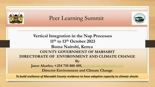 Peer Learning Summit
Vertical Integration in the Nap Processes
11th to 13th October 2023
Boma Nairobi, Kenya
COUNTY GOVERNMENT OF MARSABIT
DIRECTORATE OF ENVIRONMENT AND CLIMATE CHANGE
By
Janet Ahatho; +254 710 888 409, janetahatho@gmail.com
Director Environment and Climate Change
To build resilience of Marsabit County residence to have adaptive capacity to climate shocks
 