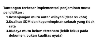 Tantangan terbesar implementasi penjaminan mutu
pendidikan :
1.Kesenjangan mutu antar wilayah (desa vs kota)
2.Kualitas SDM dan kepemimpinan sekoah yang tidak
rata
3.Budaya mutu belum tertanam (lebih fokus pada
dokumen, bukan kualitas nyata)
 