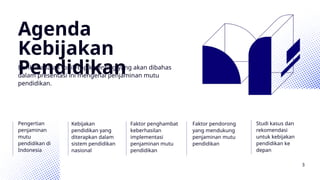 Agenda
Kebijakan
Pendidikan
Berikut adalah topik-topik penting yang akan dibahas
dalam presentasi ini mengenai penjaminan mutu
pendidikan.
Pengertian
penjaminan
mutu
pendidikan di
Indonesia
Kebijakan
pendidikan yang
diterapkan dalam
sistem pendidikan
nasional
Faktor penghambat
keberhasilan
implementasi
penjaminan mutu
pendidikan
Faktor pendorong
yang mendukung
penjaminan mutu
pendidikan
Studi kasus dan
rekomendasi
untuk kebijakan
pendidikan ke
depan
3
 