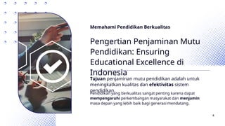 Memahami Pendidikan Berkualitas
Pengertian Penjaminan Mutu
Pendidikan: Ensuring
Educational Excellence di
Indonesia
Tujuan penjaminan mutu pendidikan adalah untuk
meningkatkan kualitas dan efektivitas sistem
pendidikan.
Pendidikan yang berkualitas sangat penting karena dapat
mempengaruhi perkembangan masyarakat dan menjamin
masa depan yang lebih baik bagi generasi mendatang.
4
 