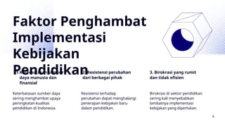 Faktor Penghambat
Implementasi
Kebijakan
Pendidikan
1.Keterbatasan sumber
daya manusia dan
finansial
2. Resistensi perubahan
dari berbagai pihak
3. Birokrasi yang rumit
dan tidak efisien
Keterbatasan sumber daya
sering menghambat upaya
peningkatan kualitas
pendidikan di Indonesia.
Resistensi terhadap
perubahan dapat menghalangi
penerapan kebijakan baru
dalam pendidikan.
Birokrasi di sektor pendidikan
sering kali menyebabkan
lambatnya implementasi
kebijakan yang diperlukan.
6
 