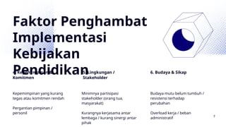Faktor Penghambat
Implementasi
Kebijakan
Pendidikan
4. Kepemimpinan &
Komitmen
5. Lingkungan /
Stakeholder
6. Budaya & Sikap
Kepemimpinan yang kurang
tegas atau komitmen rendah
Pergantian pimpinan /
personil
Minimnya partisipasi
stakeholder (orang tua,
masyarakat)
Kurangnya kerjasama antar
lembaga / kurang sinergi antar
pihak
Budaya mutu belum tumbuh /
resistensi terhadap
perubahan
Overload kerja / beban
administratif 7
 
