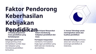 Faktor Pendorong
Keberhasilan
Kebijakan
Pendidikan
1.Dukungan Pemerintah
terhadap penjaminan
mutu pendidikan yang
berkelanjutan
2. Partisipasi Masyarakat
dalam mendukung
kebijakan pendidikan dan
mutu
3. Inovasi Teknologi untuk
meningkatkan akses dan
kualitas pendidikan
Dukungan pemerintah
sangat penting untuk
menyediakan sumber daya
dan kebijakan yang
mendukung pendidikan
berkualitas.
Partisipasi masyarakat
membantu menciptakan
lingkungan pendidikan yang
lebih baik dan mendorong
akuntabilitas.
Inovasi teknologi membuka
akses dan solusi baru untuk
tantangan pendidikan di
Indonesia.
8
 