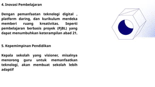 4. Inovasi Pembelajaran
Dengan pemanfaatan teknologi digital ,
platform daring, dan kurikulum merdeka
memberi ruang kreativitas. Seperti
pembelajaran berbasis proyek (PjBL) yang
dapat menumbuhkan keterampilan abad 21.
5. Kepemimpinan Pendidikan
Kepala sekolah yang visioner, misalnya
menorong guru untuk memanfaatkan
teknologi, akan membuat sekolah lebih
adaptif
 