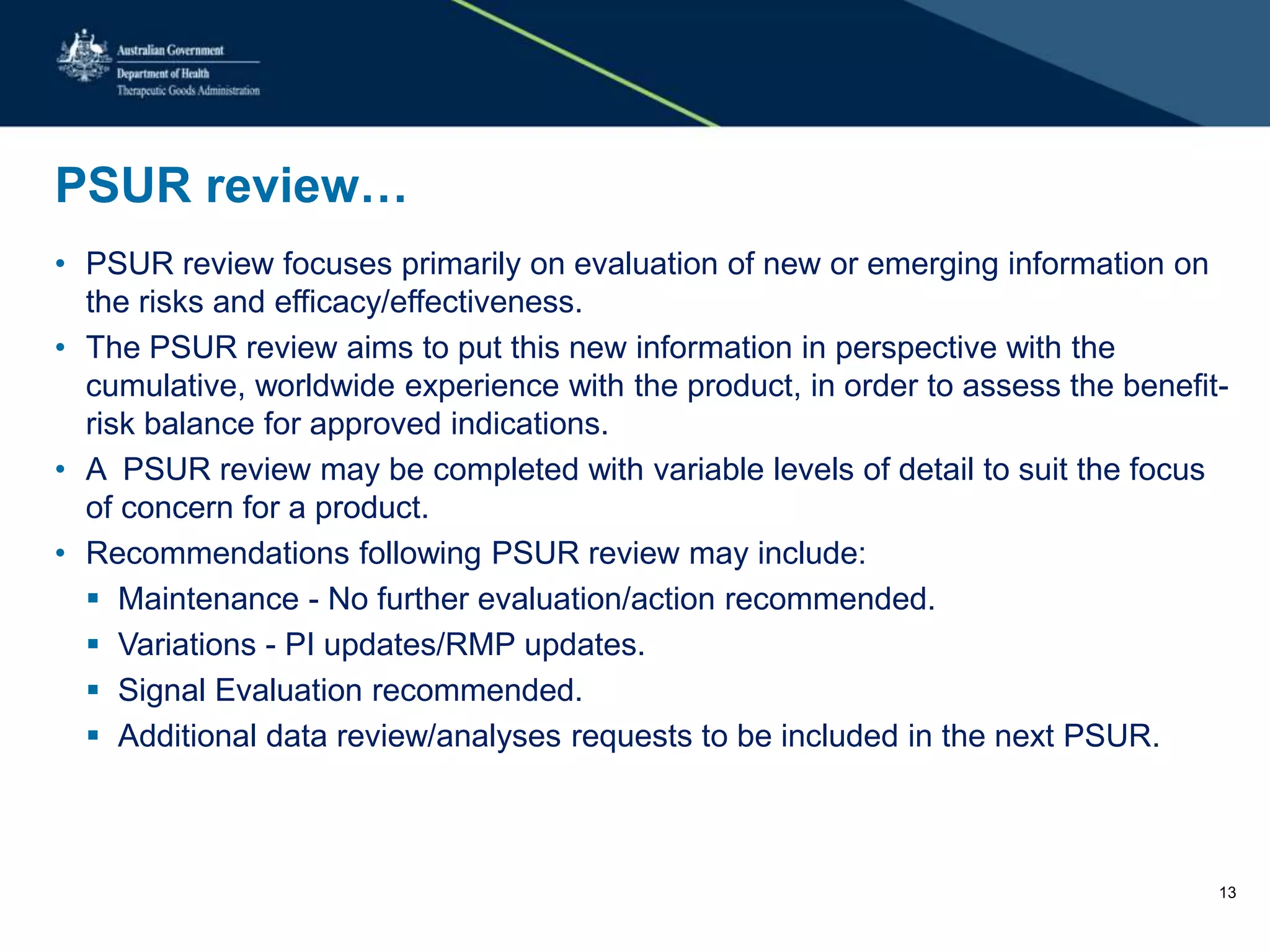 PSUR review…
• PSUR review focuses primarily on evaluation of new or emerging information on
the risks and efficacy/effectiveness.
• The PSUR review aims to put this new information in perspective with the
cumulative, worldwide experience with the product, in order to assess the benefit-
risk balance for approved indications.
• A PSUR review may be completed with variable levels of detail to suit the focus
of concern for a product.
• Recommendations following PSUR review may include:
 Maintenance - No further evaluation/action recommended.
 Variations - PI updates/RMP updates.
 Signal Evaluation recommended.
 Additional data review/analyses requests to be included in the next PSUR.
13
 