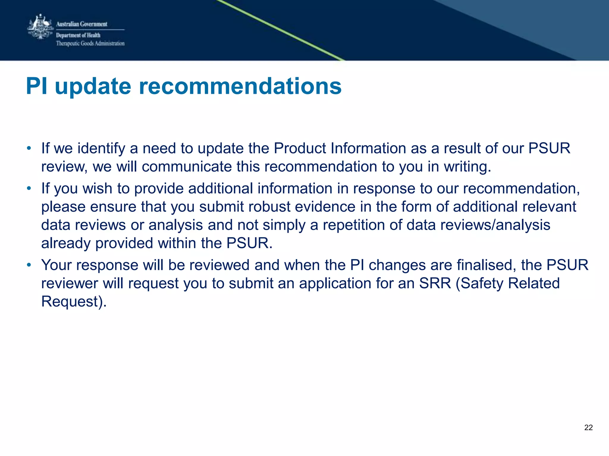 PI update recommendations
• If we identify a need to update the Product Information as a result of our PSUR
review, we will communicate this recommendation to you in writing.
• If you wish to provide additional information in response to our recommendation,
please ensure that you submit robust evidence in the form of additional relevant
data reviews or analysis and not simply a repetition of data reviews/analysis
already provided within the PSUR.
• Your response will be reviewed and when the PI changes are finalised, the PSUR
reviewer will request you to submit an application for an SRR (Safety Related
Request).
22
 