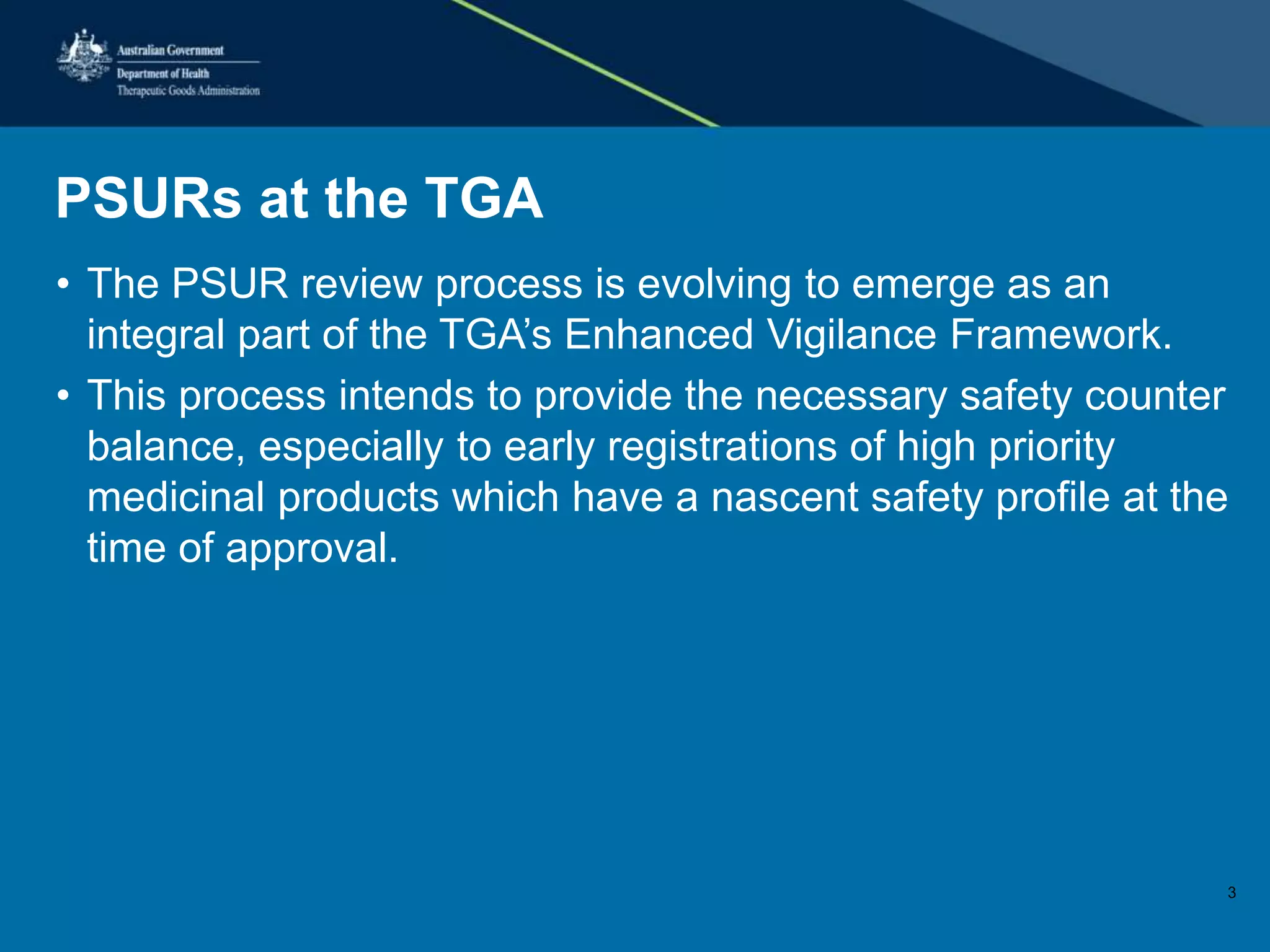 PSURs at the TGA
• The PSUR review process is evolving to emerge as an
integral part of the TGA’s Enhanced Vigilance Framework.
• This process intends to provide the necessary safety counter
balance, especially to early registrations of high priority
medicinal products which have a nascent safety profile at the
time of approval.
3
 