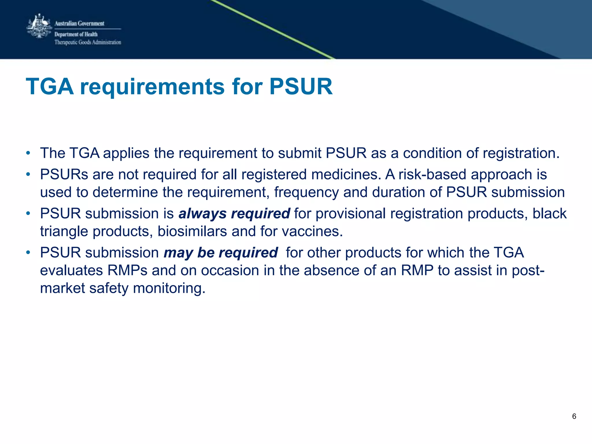 TGA requirements for PSUR
• The TGA applies the requirement to submit PSUR as a condition of registration.
• PSURs are not required for all registered medicines. A risk-based approach is
used to determine the requirement, frequency and duration of PSUR submission
• PSUR submission is always required for provisional registration products, black
triangle products, biosimilars and for vaccines.
• PSUR submission may be required for other products for which the TGA
evaluates RMPs and on occasion in the absence of an RMP to assist in post-
market safety monitoring.
6
 