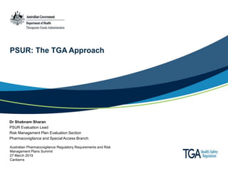 PSUR: The TGA Approach
Dr Shabnam Sharan
PSUR Evaluation Lead
Risk Management Plan Evaluation Section
Pharmacovigilance and Special Access Branch
Australian Pharmacovigilance Regulatory Requirements and Risk
Management Plans Summit
27 March 2019
Canberra
 