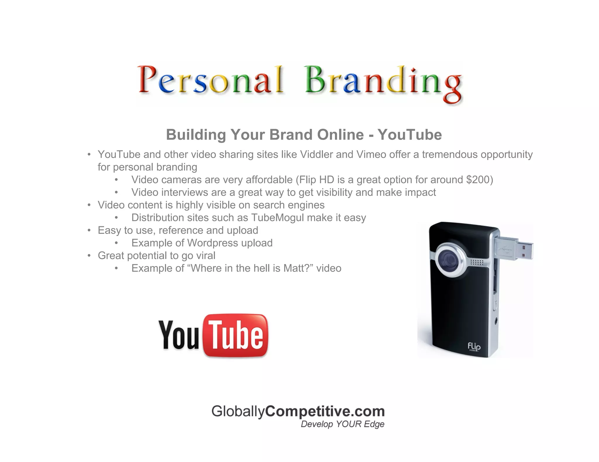 Building Your Brand Online - YouTube
• YouTube and other video sharing sites like Viddler and Vimeo offer a tremendous opportunity
  for personal branding
      • Video cameras are very affordable (Flip HD is a great option for around $200)
      • Video interviews are a great way to get visibility and make impact
• Video content is highly visible on search engines
      • Distribution sites such as TubeMogul make it easy
• Easy to use, reference and upload
      • Example of Wordpress upload
• Great potential to go viral
      • Example of “Where in the hell is Matt?” video
 