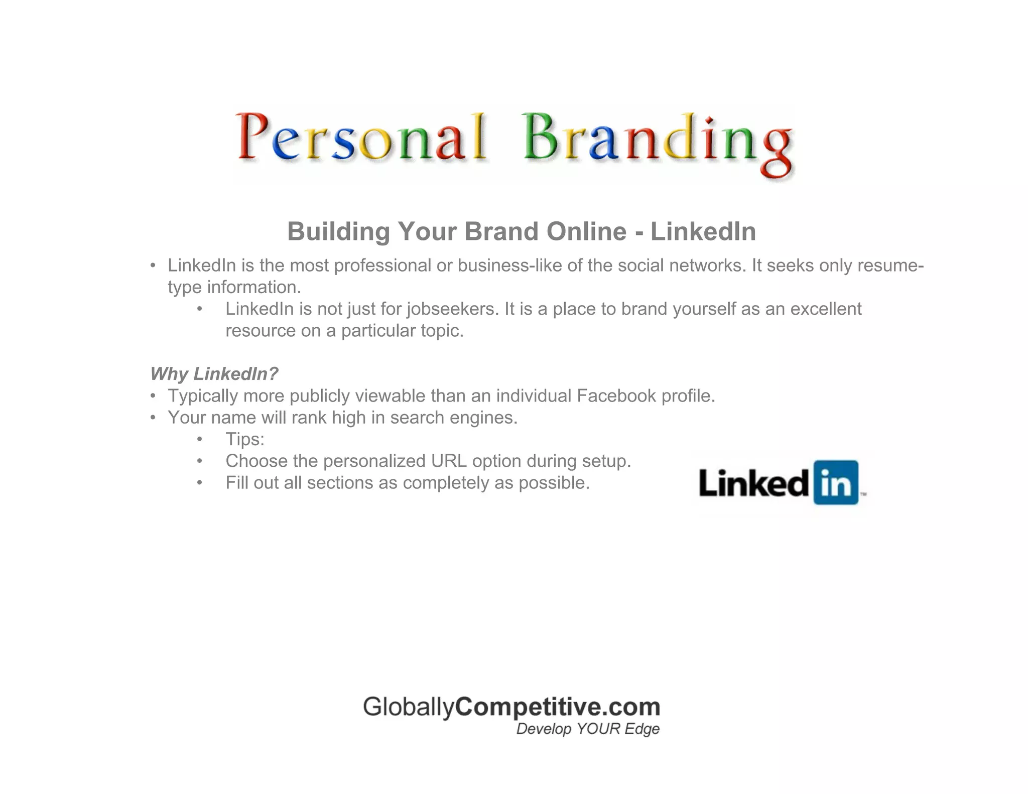 Building Your Brand Online - LinkedIn
• LinkedIn is the most professional or business-like of the social networks. It seeks only resume-
  type information.
     • LinkedIn is not just for jobseekers. It is a place to brand yourself as an excellent
          resource on a particular topic.

Why LinkedIn?
• Typically more publicly viewable than an individual Facebook profile.
• Your name will rank high in search engines.
     • Tips:
     • Choose the personalized URL option during setup.
     • Fill out all sections as completely as possible.
 