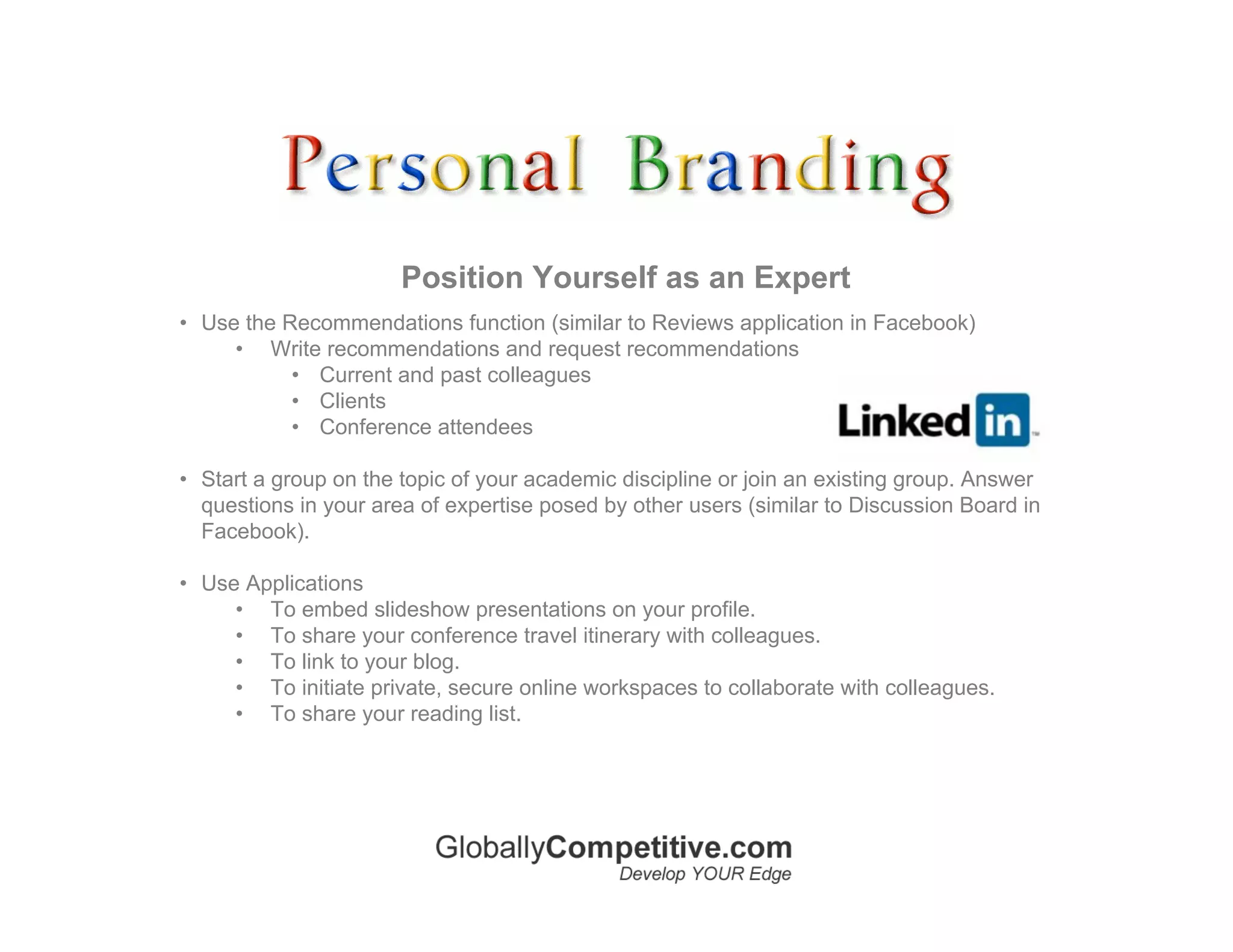 Position Yourself as an Expert
• Use the Recommendations function (similar to Reviews application in Facebook)
     • Write recommendations and request recommendations
           • Current and past colleagues
           • Clients
           • Conference attendees

• Start a group on the topic of your academic discipline or join an existing group. Answer
  questions in your area of expertise posed by other users (similar to Discussion Board in
  Facebook).

• Use Applications
     • To embed slideshow presentations on your profile.
     • To share your conference travel itinerary with colleagues.
     • To link to your blog.
     • To initiate private, secure online workspaces to collaborate with colleagues.
     • To share your reading list.
 