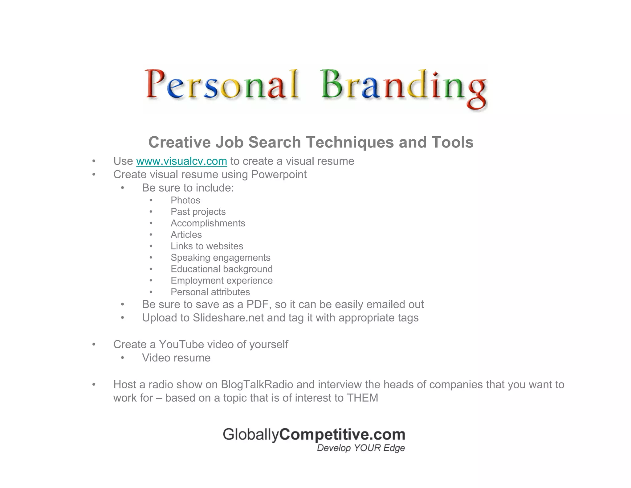 Creative Job Search Techniques and Tools
•   Use www.visualcv.com to create a visual resume
•   Create visual resume using Powerpoint
     •   Be sure to include:
          •    Photos
          •    Past projects
          •    Accomplishments
          •    Articles
          •    Links to websites
          •    Speaking engagements
          •    Educational background
          •    Employment experience
          •    Personal attributes
     •   Be sure to save as a PDF, so it can be easily emailed out
     •   Upload to Slideshare.net and tag it with appropriate tags

•   Create a YouTube video of yourself
     •   Video resume

•   Host a radio show on BlogTalkRadio and interview the heads of companies that you want to
    work for – based on a topic that is of interest to THEM
 
