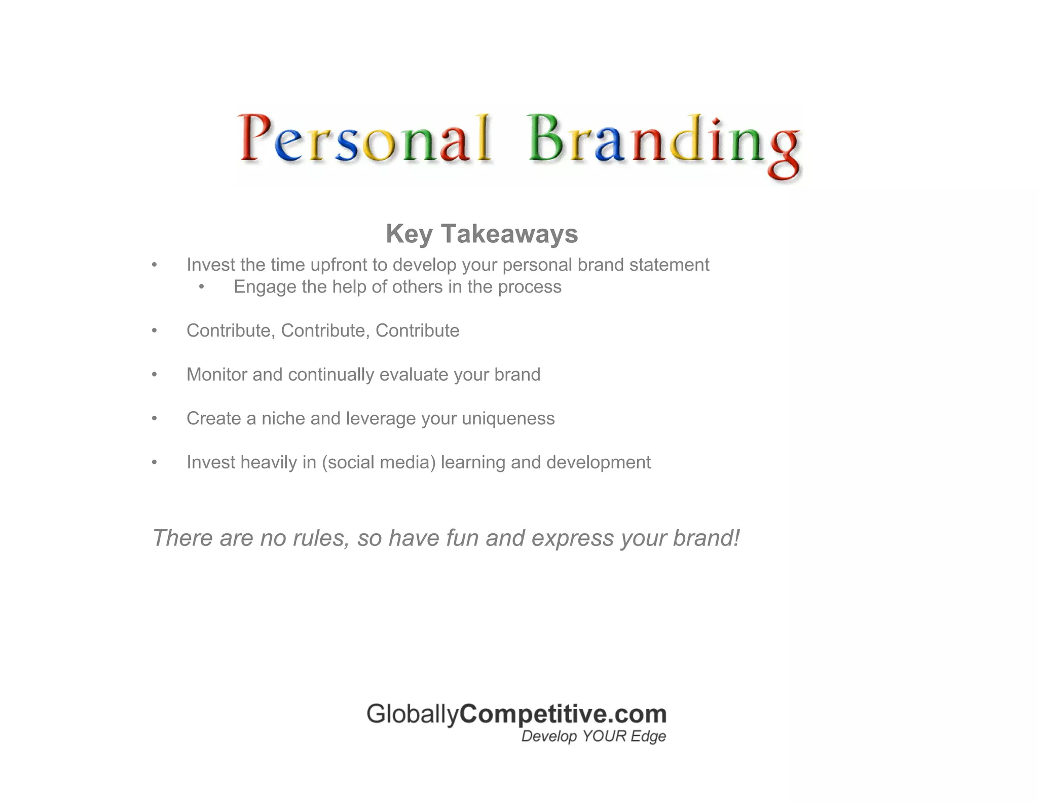 Key Takeaways
•   Invest the time upfront to develop your personal brand statement
      •   Engage the help of others in the process

•   Contribute, Contribute, Contribute

•   Monitor and continually evaluate your brand

•   Create a niche and leverage your uniqueness

•   Invest heavily in (social media) learning and development



There are no rules, so have fun and express your brand!
 