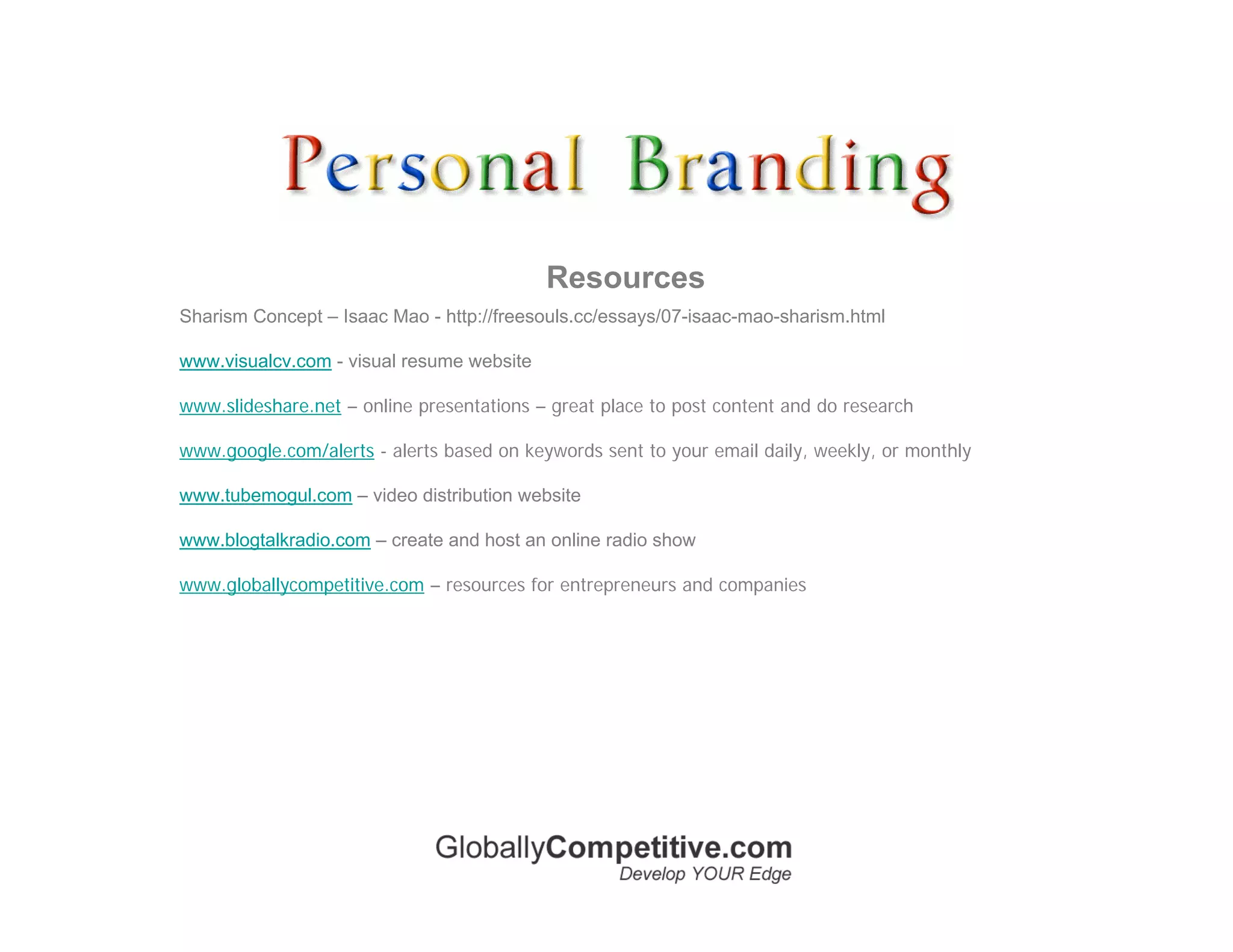 Resources
Sharism Concept – Isaac Mao - http://freesouls.cc/essays/07-isaac-mao-sharism.html

www.visualcv.com - visual resume website

www.slideshare.net – online presentations – great place to post content and do research

www.google.com/alerts - alerts based on keywords sent to your email daily, weekly, or monthly

www.tubemogul.com – video distribution website

www.blogtalkradio.com – create and host an online radio show

www.globallycompetitive.com – resources for entrepreneurs and companies
 