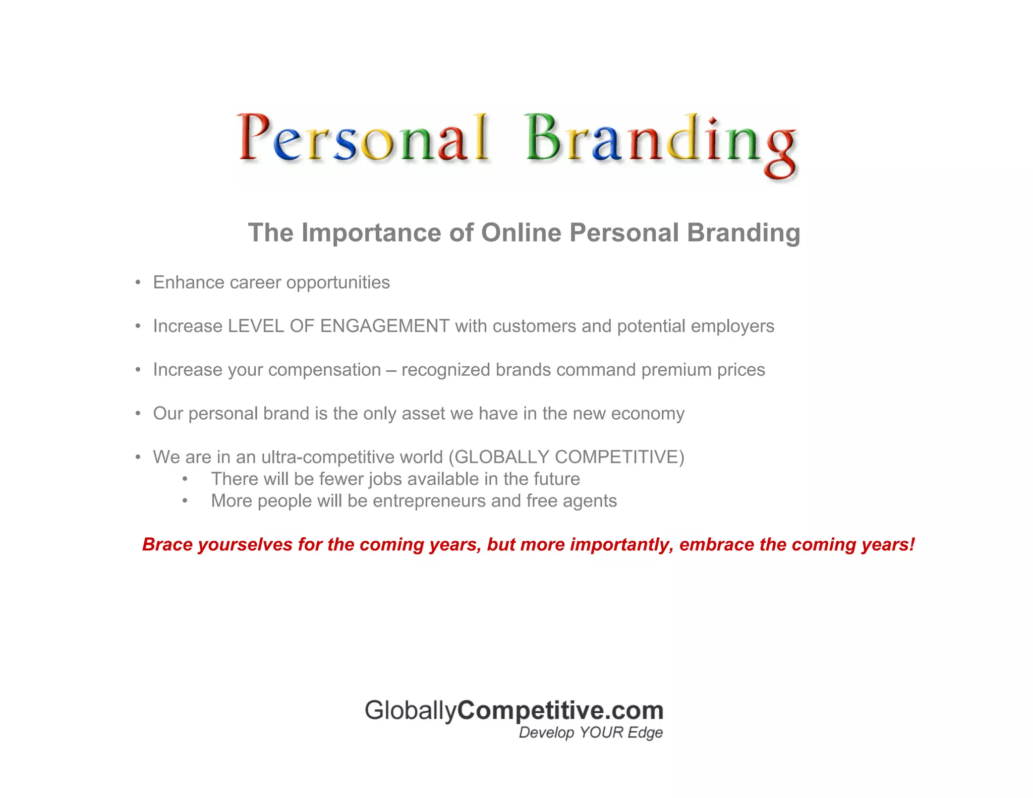 The Importance of Online Personal Branding
• Enhance career opportunities

• Increase LEVEL OF ENGAGEMENT with customers and potential employers

• Increase your compensation – recognized brands command premium prices

• Our personal brand is the only asset we have in the new economy

• We are in an ultra-competitive world (GLOBALLY COMPETITIVE)
    • There will be fewer jobs available in the future
    • More people will be entrepreneurs and free agents

Brace yourselves for the coming years, but more importantly, embrace the coming years!
 